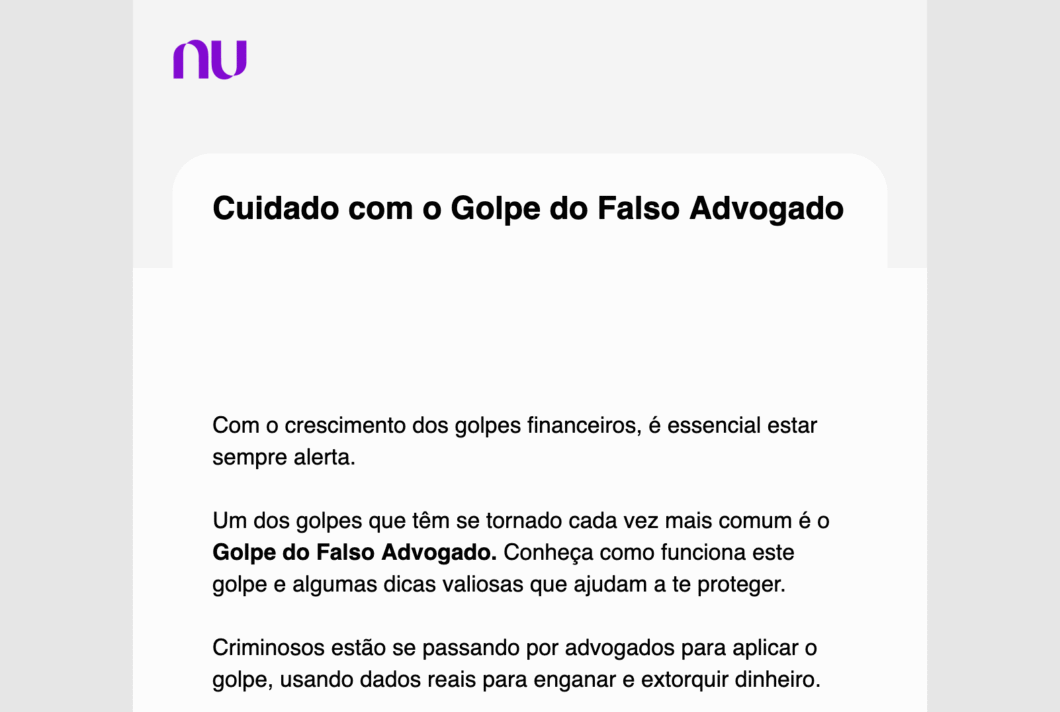 Print de email com o logo do Nubank e o seguinte texto:

"Cuidado com o Golpe do Falso Advogado


Com o crescimento dos golpes financeiros, é essencial estar sempre alerta.

Um dos golpes que têm se tornado cada vez mais comum é o Golpe do Falso Advogado. Conheça como funciona este golpe e algumas dicas valiosas que ajudam a te proteger.

Criminosos estão se passando por advogados para aplicar o golpe, usando dados reais para enganar e extorquir dinheiro."